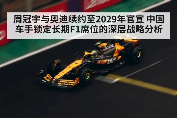 周冠宇与奥迪续约至2029年官宣 中国车手锁定长期F1席位的深层战略分析