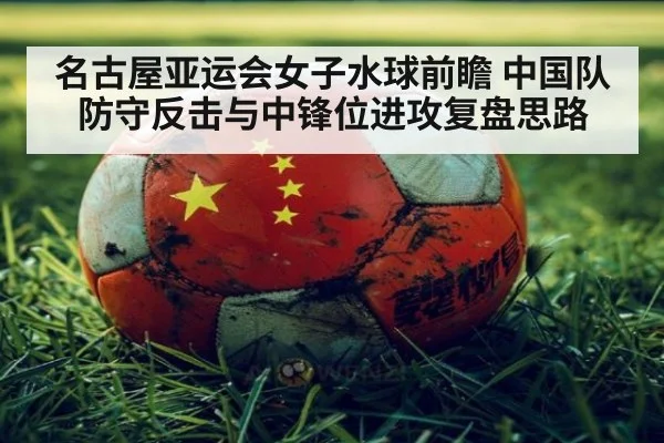 名古屋亚运会女子水球前瞻 中国队防守反击与中锋位进攻复盘思路